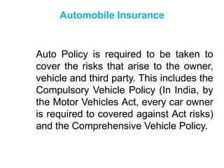 Automobile Insurance

Auto Policy is required to be taken to
cover the risks that arise to the owner,
vehicle and third party. This includes the
Compulsory Vehicle Policy (In India, by
the Motor Vehicles Act, every car owner
is required to covered against Act risks)
and the Comprehensive Vehicle Policy.

 