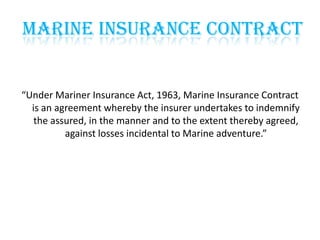 Marine Insurance Contract

“Under Mariner Insurance Act, 1963, Marine Insurance Contract
is an agreement whereby the insurer undertakes to indemnify
the assured, in the manner and to the extent thereby agreed,
against losses incidental to Marine adventure.”

 