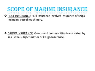 SCOPE OF MARINE INSURANCE
 HULL INSURANCE: Hull Insurance involves insurance of ships
including vessel machinery.

 CARGO INSURANCE: Goods and commodities transported by
sea is the subject matter of Cargo Insurance.

 