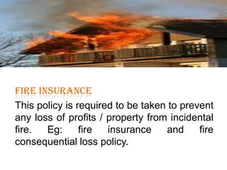 FIRE INSURANCE

FIRE INSURANCE
This policy is required to be taken to prevent
any loss of profits / property from incidental
fire.
Eg:
fire
insurance
and
fire
consequential loss policy.

 