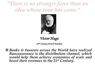 “There is no stronger force than an
idea whose time has come.”

Victor Hugo
(19th Century French Novelist)

 Banks & Insurers across the World have realized
Bancassurance is the distribution channel, which
would help them achieve economies of scale and
boost their revenues in the 21st Century.

 