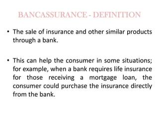 BANCASSURANCE - DEFINITION
• The sale of insurance and other similar products
through a bank.
• This can help the consumer in some situations;
for example, when a bank requires life insurance
for those receiving a mortgage loan, the
consumer could purchase the insurance directly
from the bank.

 