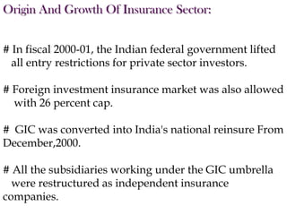 Origin And Growth Of Insurance Sector:
# In fiscal 2000-01, the Indian federal government lifted
all entry restrictions for private sector investors.
# Foreign investment insurance market was also allowed
with 26 percent cap.
# GIC was converted into India's national reinsure From
December,2000.

# All the subsidiaries working under the GIC umbrella
were restructured as independent insurance
companies.

 