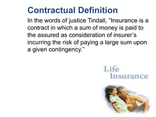 Contractual Definition
In the words of justice Tindall, “Insurance is a
contract in which a sum of money is paid to
the assured as consideration of insurer’s
incurring the risk of paying a large sum upon
a given contingency.”

 