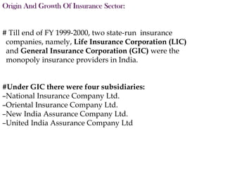 Origin And Growth Of Insurance Sector:
# Till end of FY 1999-2000, two state-run insurance
companies, namely, Life Insurance Corporation (LIC)
and General Insurance Corporation (GIC) were the
monopoly insurance providers in India.
#Under GIC there were four subsidiaries:
–National Insurance Company Ltd.
–Oriental Insurance Company Ltd.
–New India Assurance Company Ltd.
–United India Assurance Company Ltd

 
