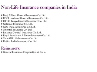 Non-Life Insurance companies in India
# Bajaj Allianz General Insurance Co. Ltd.
# ICICI Lombard General Insurance Co. Ltd.
# IFFCO Tokyo General Insurance Co. Ltd.
# National Insurance Co. Ltd.
# New India Assurance Co. Ltd.
# Oriental Insurance Co. Ltd.
# Reliance General Insurance Co. Ltd.
# Royal Sundaram Alliance Insurance Co. Ltd.
# Tata AIG Life Insurance Co. Ltd.
# United India Insurance Co. Ltd

Reinsurers:
# General Insurance Corporation of India.

 