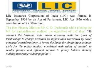 Life Insurance Corporation of India (LIC) was formed in
September 1956 by an Act of Parliament, LIC Act 1956 with a
contribution of Rs. 50 million.
The then Finance Minister Mr. C. D. Deshmukh while piloting the
bill for nationalization outlined the objectives of LIC thus: “To
conduct the business with utmost economy with the spirit of
trusteeship; to charge premium no higher than warranted by strict
actuarial considerations; to invest the funds for obtaining maximum
yield for the policy holders consistent with safety of capital; to
render prompt and efficient service to policy holders thereby
making Insurance widely popular”.

3/6/2014

35

 