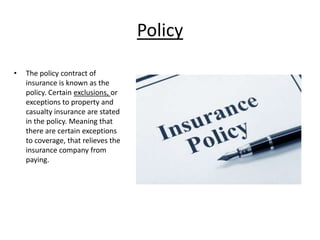 Policy
•

The policy contract of
insurance is known as the
policy. Certain exclusions, or
exceptions to property and
casualty insurance are stated
in the policy. Meaning that
there are certain exceptions
to coverage, that relieves the
insurance company from
paying.

 
