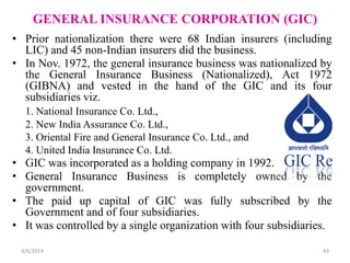 GENERAL INSURANCE CORPORATION (GIC)
• Prior nationalization there were 68 Indian insurers (including
LIC) and 45 non-Indian insurers did the business.
• In Nov. 1972, the general insurance business was nationalized by
the General Insurance Business (Nationalized), Act 1972
(GIBNA) and vested in the hand of the GIC and its four
subsidiaries viz.
1. National Insurance Co. Ltd.,
2. New India Assurance Co. Ltd.,
3. Oriental Fire and General Insurance Co. Ltd., and
4. United India Insurance Co. Ltd.

• GIC was incorporated as a holding company in 1992.
• General Insurance Business is completely owned by the
government.
• The paid up capital of GIC was fully subscribed by the
Government and of four subsidiaries.
• It was controlled by a single organization with four subsidiaries.
3/6/2014

43

 