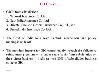 G I C contd…
• GIC’s four subsidiaries:
1. National Insurance Co. Ltd.,
2. New India Assurance Co. Ltd.,
3. Oriental Fire and General Insurance Co. Ltd., and
4. United India Insurance Co. Ltd.
• The Govt of India took over Control, supervision, and policy
making is with GIC.
• The premium income for GIC comes mainly through the obligatory
reinsurance premium on a quota share basis from subsidiaries on
their direct business in India (almost 20% of subsidiaries business
come to GIC).
3/6/2014

44

 