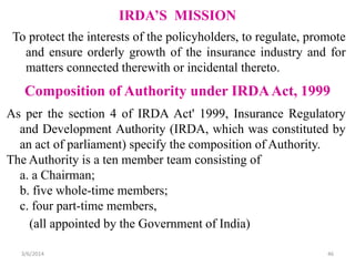 IRDA’S MISSION
To protect the interests of the policyholders, to regulate, promote
and ensure orderly growth of the insurance industry and for
matters connected therewith or incidental thereto.

Composition of Authority under IRDA Act, 1999
As per the section 4 of IRDA Act' 1999, Insurance Regulatory
and Development Authority (IRDA, which was constituted by
an act of parliament) specify the composition of Authority.
The Authority is a ten member team consisting of
a. a Chairman;
b. five whole-time members;
c. four part-time members,
(all appointed by the Government of India)
3/6/2014

46

 