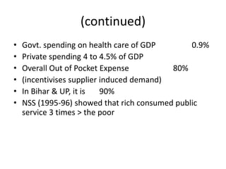 (continued)
•
•
•
•
•
•

Govt. spending on health care of GDP
0.9%
Private spending 4 to 4.5% of GDP
Overall Out of Pocket Expense
80%
(incentivises supplier induced demand)
In Bihar & UP, it is
90%
NSS (1995-96) showed that rich consumed public
service 3 times > the poor

 