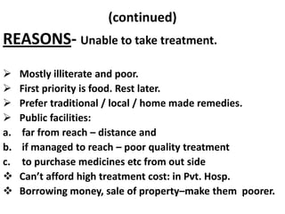 (continued)

REASONS- Unable to take treatment.




a.
b.
c.



Mostly illiterate and poor.
First priority is food. Rest later.
Prefer traditional / local / home made remedies.
Public facilities:
far from reach – distance and
if managed to reach – poor quality treatment
to purchase medicines etc from out side
Can’t afford high treatment cost: in Pvt. Hosp.
Borrowing money, sale of property–make them poorer.

 