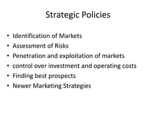 Strategic Policies
•
•
•
•
•
•

Identification of Markets
Assessment of Risks
Penetration and exploitation of markets
control over investment and operating costs
Finding best prospects
Newer Marketing Strategies

 