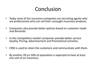 Conclusion
• Today most of the insurance companies are recruiting agents who
are professionals who can sell their unsought insurance products.
• Companies also provide better policies based on customer needs
and demands.
• In this Competitive market companies provide better service
Quality, Pricing, Advertisement and Promotional activities.
• CRM is used to retain the customers and communicate with them.
• By another 20 yrs 50% of population is expected to have at least
one sort of an insurance.

 