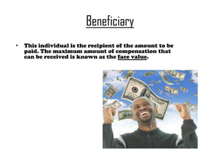 Beneficiary
•

This individual is the recipient of the amount to be
paid. The maximum amount of compensation that
can be received is known as the face value.

 