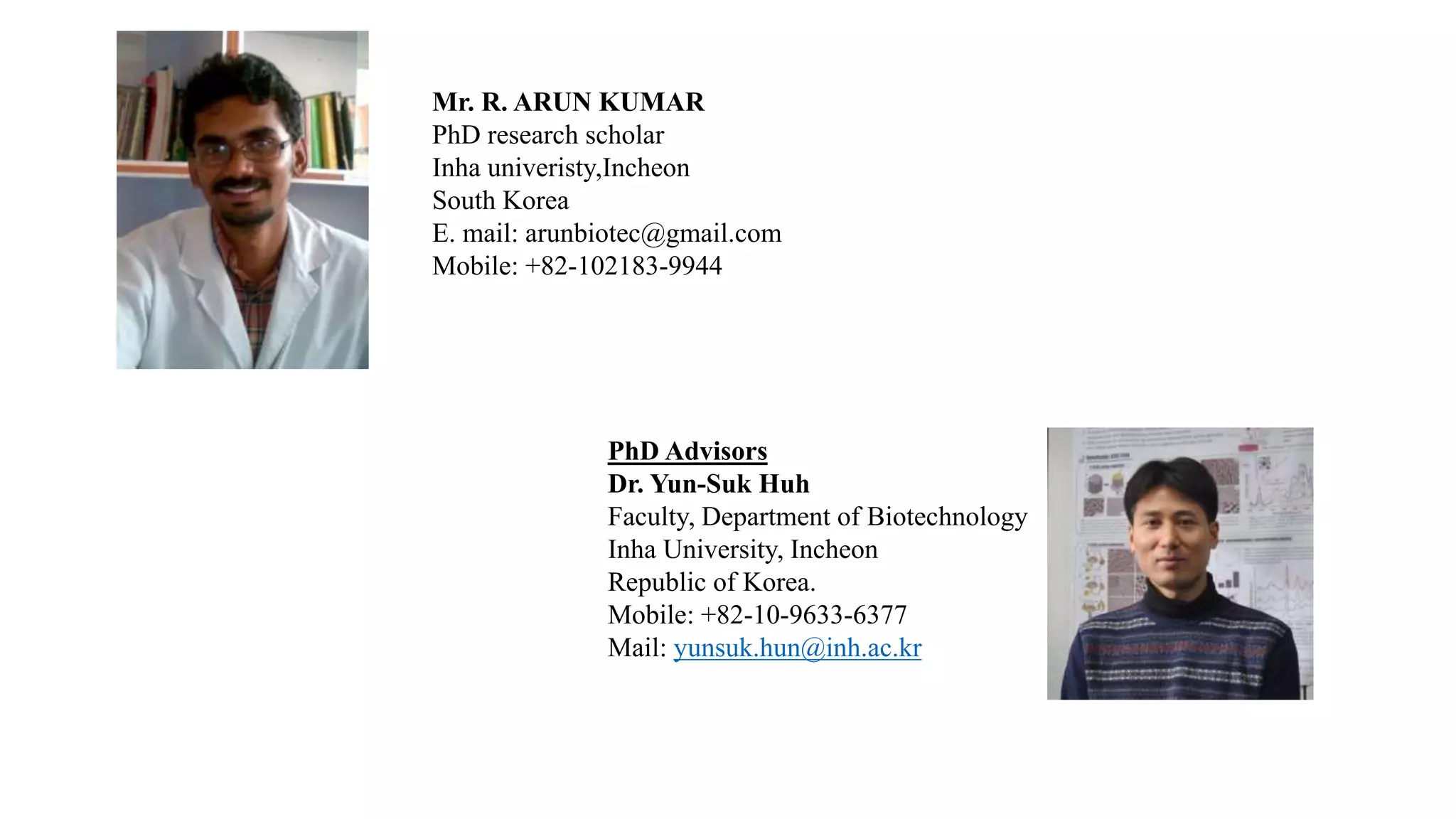 Mr. R. ARUN KUMAR
PhD research scholar
Inha univeristy,Incheon
South Korea
E. mail: arunbiotec@gmail.com
Mobile: +82-102183-9944
PhD Advisors
Dr. Yun-Suk Huh
Faculty, Department of Biotechnology
Inha University, Incheon
Republic of Korea.
Mobile: +82-10-9633-6377
Mail: yunsuk.hun@inh.ac.kr
 