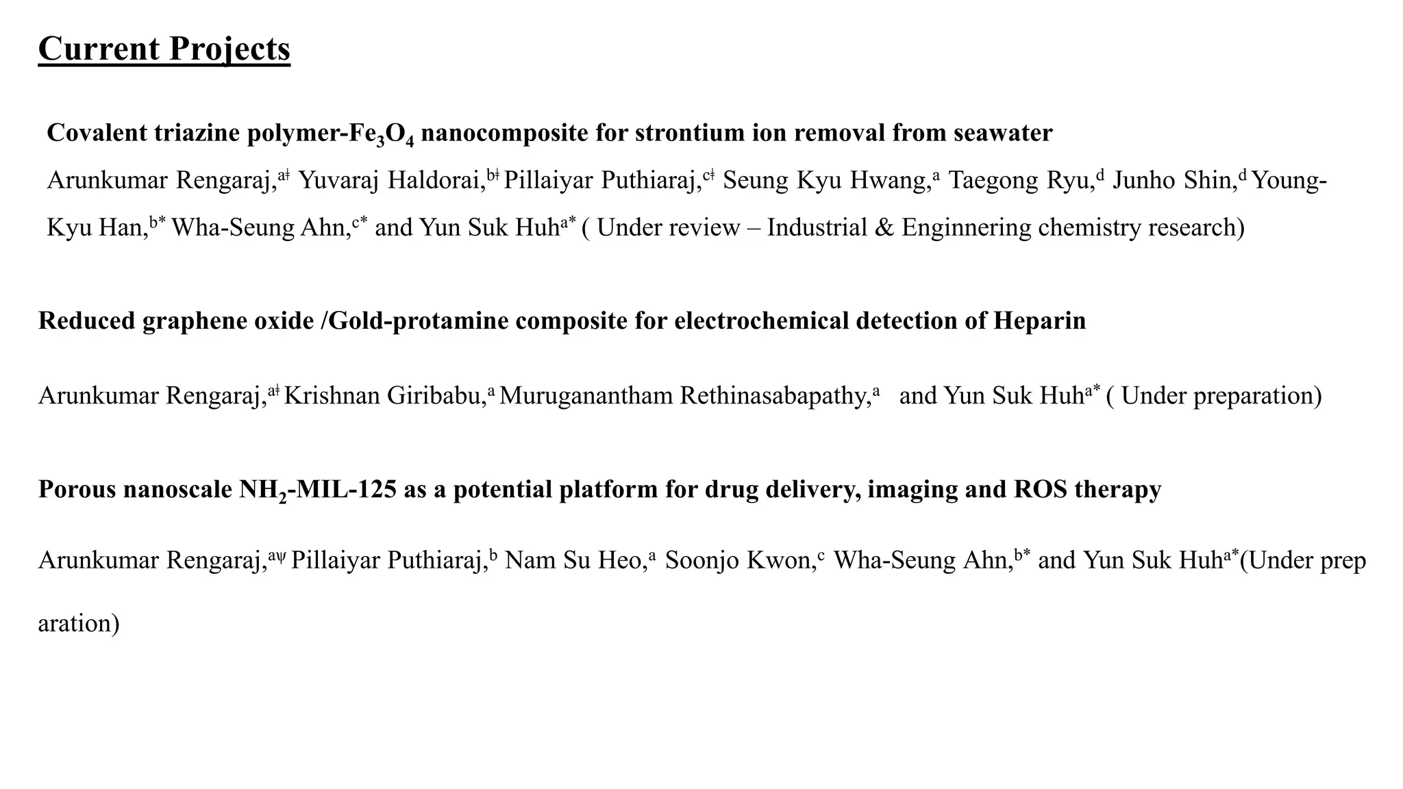 Current Projects
Covalent triazine polymer-Fe3O4 nanocomposite for strontium ion removal from seawater
Arunkumar Rengaraj,aǂ Yuvaraj Haldorai,bǂ Pillaiyar Puthiaraj,cǂ Seung Kyu Hwang,a Taegong Ryu,d Junho Shin,d Young-
Kyu Han,b* Wha-Seung Ahn,c* and Yun Suk Huha* ( Under review – Industrial & Enginnering chemistry research)
Reduced graphene oxide /Gold-protamine composite for electrochemical detection of Heparin
Arunkumar Rengaraj,aǂ Krishnan Giribabu,a Muruganantham Rethinasabapathy,a and Yun Suk Huha* ( Under preparation)
Porous nanoscale NH2-MIL-125 as a potential platform for drug delivery, imaging and ROS therapy
Arunkumar Rengaraj,aѱ Pillaiyar Puthiaraj,b Nam Su Heo,a Soonjo Kwon,c Wha-Seung Ahn,b* and Yun Suk Huha*(Under prep
aration)
 