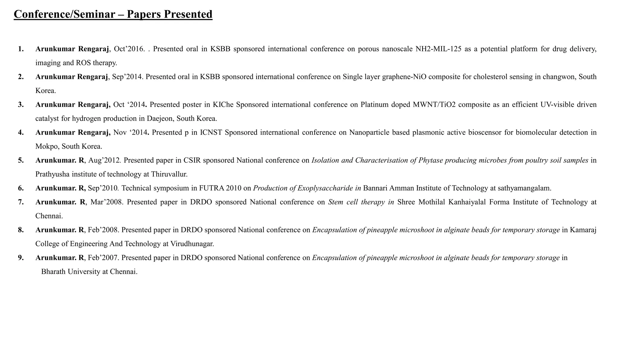 1. Arunkumar Rengaraj, Oct’2016. . Presented oral in KSBB sponsored international conference on porous nanoscale NH2-MIL-125 as a potential platform for drug delivery,
imaging and ROS therapy.
2. Arunkumar Rengaraj, Sep’2014. Presented oral in KSBB sponsored international conference on Single layer graphene-NiO composite for cholesterol sensing in changwon, South
Korea.
3. Arunkumar Rengaraj, Oct ‘2014. Presented poster in KIChe Sponsored international conference on Platinum doped MWNT/TiO2 composite as an efficient UV-visible driven
catalyst for hydrogen production in Daejeon, South Korea.
4. Arunkumar Rengaraj, Nov ‘2014. Presented p in ICNST Sponsored international conference on Nanoparticle based plasmonic active bioscensor for biomolecular detection in
Mokpo, South Korea.
5. Arunkumar. R, Aug’2012. Presented paper in CSIR sponsored National conference on Isolation and Characterisation of Phytase producing microbes from poultry soil samples in
Prathyusha institute of technology at Thiruvallur.
6. Arunkumar. R, Sep’2010. Technical symposium in FUTRA 2010 on Production of Exoplysaccharide in Bannari Amman Institute of Technology at sathyamangalam.
7. Arunkumar. R, Mar’2008. Presented paper in DRDO sponsored National conference on Stem cell therapy in Shree Mothilal Kanhaiyalal Forma Institute of Technology at
Chennai.
8. Arunkumar. R, Feb’2008. Presented paper in DRDO sponsored National conference on Encapsulation of pineapple microshoot in alginate beads for temporary storage in Kamaraj
College of Engineering And Technology at Virudhunagar.
9. Arunkumar. R, Feb’2007. Presented paper in DRDO sponsored National conference on Encapsulation of pineapple microshoot in alginate beads for temporary storage in
Bharath University at Chennai.
Conference/Seminar – Papers Presented
 