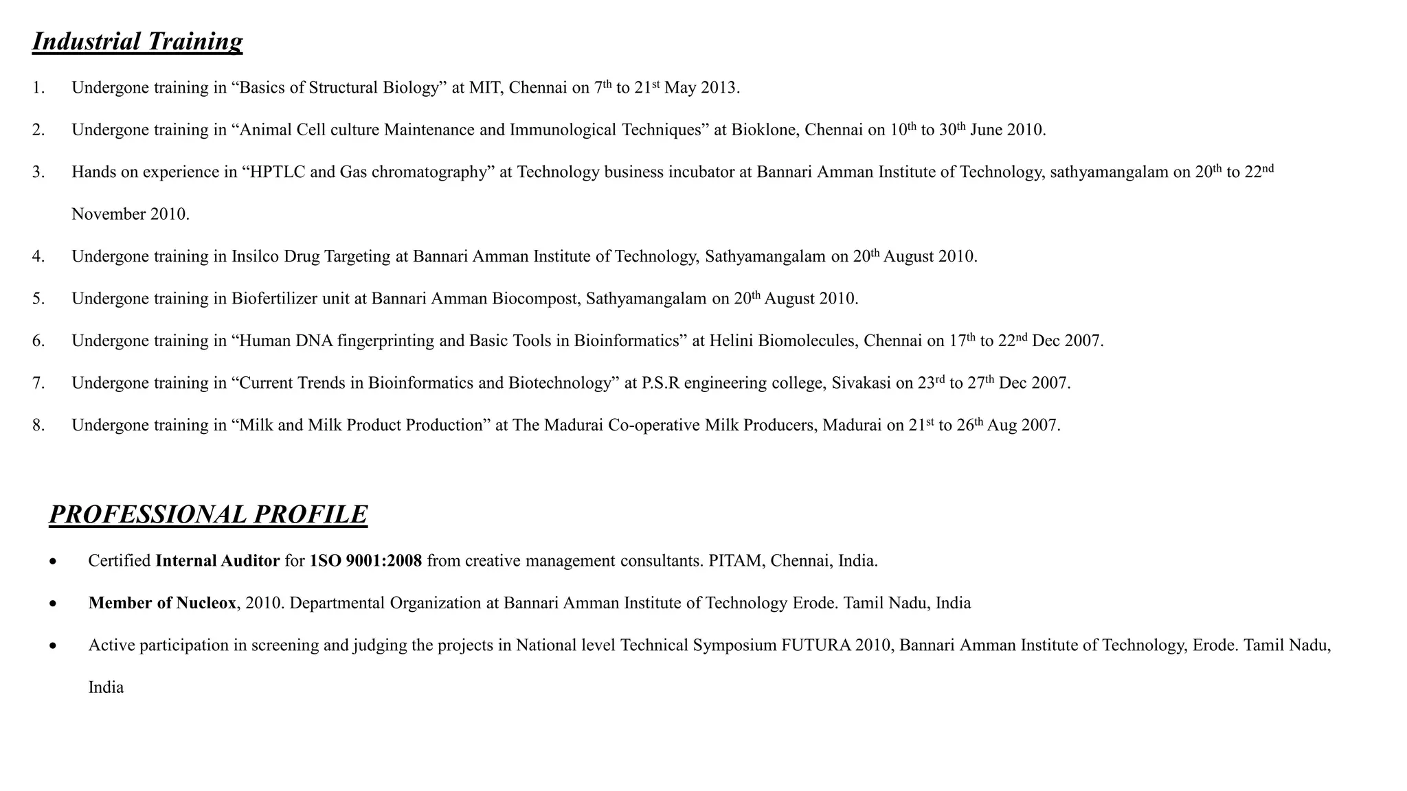 Industrial Training
1. Undergone training in “Basics of Structural Biology” at MIT, Chennai on 7th to 21st May 2013.
2. Undergone training in “Animal Cell culture Maintenance and Immunological Techniques” at Bioklone, Chennai on 10th to 30th June 2010.
3. Hands on experience in “HPTLC and Gas chromatography” at Technology business incubator at Bannari Amman Institute of Technology, sathyamangalam on 20th to 22nd
November 2010.
4. Undergone training in Insilco Drug Targeting at Bannari Amman Institute of Technology, Sathyamangalam on 20th August 2010.
5. Undergone training in Biofertilizer unit at Bannari Amman Biocompost, Sathyamangalam on 20th August 2010.
6. Undergone training in “Human DNA fingerprinting and Basic Tools in Bioinformatics” at Helini Biomolecules, Chennai on 17th to 22nd Dec 2007.
7. Undergone training in “Current Trends in Bioinformatics and Biotechnology” at P.S.R engineering college, Sivakasi on 23rd to 27th Dec 2007.
8. Undergone training in “Milk and Milk Product Production” at The Madurai Co-operative Milk Producers, Madurai on 21st to 26th Aug 2007.
PROFESSIONAL PROFILE
 Certified Internal Auditor for 1SO 9001:2008 from creative management consultants. PITAM, Chennai, India.
 Member of Nucleox, 2010. Departmental Organization at Bannari Amman Institute of Technology Erode. Tamil Nadu, India
 Active participation in screening and judging the projects in National level Technical Symposium FUTURA 2010, Bannari Amman Institute of Technology, Erode. Tamil Nadu,
India
 