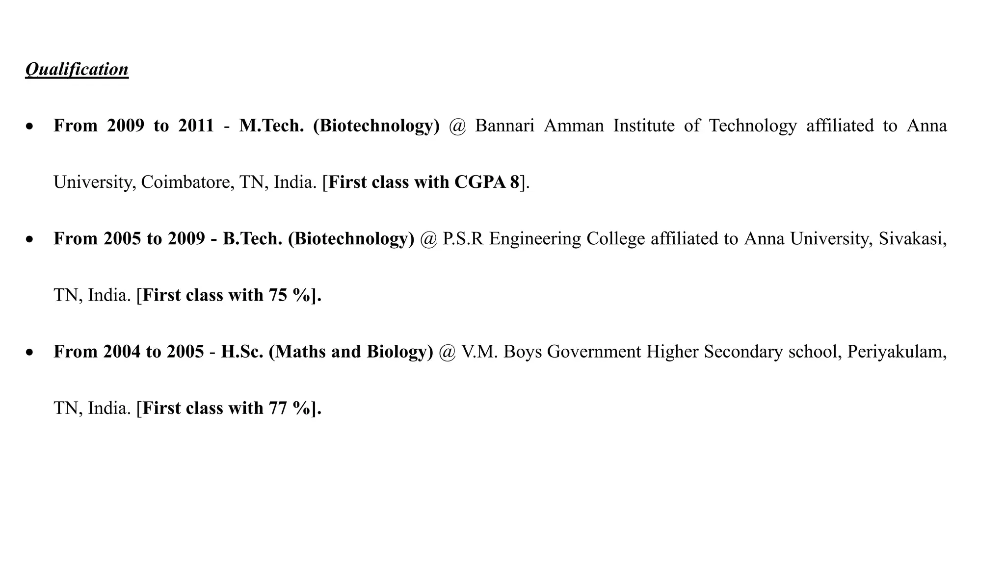 Qualification
 From 2009 to 2011 - M.Tech. (Biotechnology) @ Bannari Amman Institute of Technology affiliated to Anna
University, Coimbatore, TN, India. [First class with CGPA 8].
 From 2005 to 2009 - B.Tech. (Biotechnology) @ P.S.R Engineering College affiliated to Anna University, Sivakasi,
TN, India. [First class with 75 %].
 From 2004 to 2005 - H.Sc. (Maths and Biology) @ V.M. Boys Government Higher Secondary school, Periyakulam,
TN, India. [First class with 77 %].
 