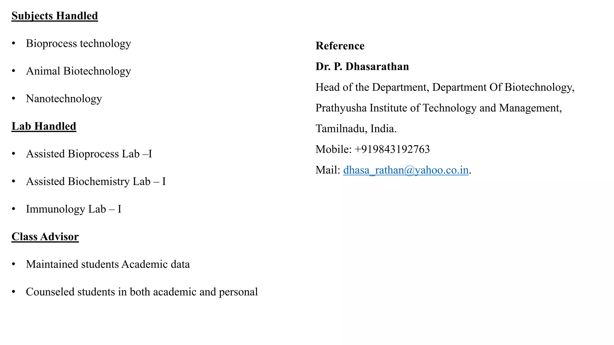 Subjects Handled
• Bioprocess technology
• Animal Biotechnology
• Nanotechnology
Lab Handled
• Assisted Bioprocess Lab –I
• Assisted Biochemistry Lab – I
• Immunology Lab – I
Class Advisor
• Maintained students Academic data
• Counseled students in both academic and personal
Reference
Dr. P. Dhasarathan
Head of the Department, Department Of Biotechnology,
Prathyusha Institute of Technology and Management,
Tamilnadu, India.
Mobile: +919843192763
Mail: dhasa_rathan@yahoo.co.in.
 