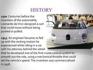 HISTORY
1500 Centuries before the
invention of the automobile,
Leonardo daVinci designed a cart
that could move without being
pushed or pulled.
1945 An engineer became so fed
up with the rocking motion he
experienced while riding in a car
with his attorney behind the wheel
that he developed one of the first cruise control system to
smooth out the ride, using a mechanical throttle that could
set the vehicle’s speed.The invention was commercialized
in 1958.
 