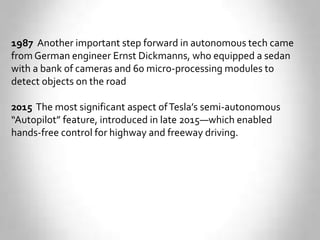 1987 Another important step forward in autonomous tech came
from German engineer Ernst Dickmanns, who equipped a sedan
with a bank of cameras and 60 micro-processing modules to
detect objects on the road
2015 The most significant aspect ofTesla’s semi-autonomous
“Autopilot” feature, introduced in late 2015—which enabled
hands-free control for highway and freeway driving.
 
