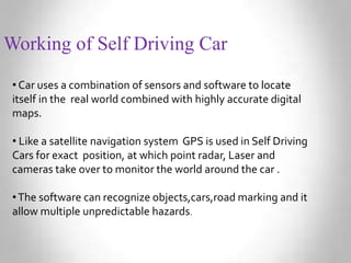 Working of Self Driving Car
• Car uses a combination of sensors and software to locate
itself in the real world combined with highly accurate digital
maps.
• Like a satellite navigation system GPS is used in Self Driving
Cars for exact position, at which point radar, Laser and
cameras take over to monitor the world around the car .
•The software can recognize objects,cars,road marking and it
allow multiple unpredictable hazards.
 