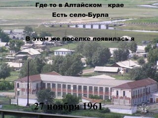 Где то в Алтайском крае
Есть село-Бурла

В этом же поселке появилась я

27 ноября 1961

 