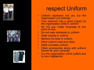respect Uniform  Uniform represent not you but the organisation you belongs Your behavior has a great impact on the organisation while in uniform Do not use vulgar language at any point of time Do not walk recklessly in uniform Walk smartly in uniform Behave the best in uniform Wear uniform neat and clean Wear complete uniform Other accessories along with uniform should be worn correctly It is the organisation which suffers due to your negligence 