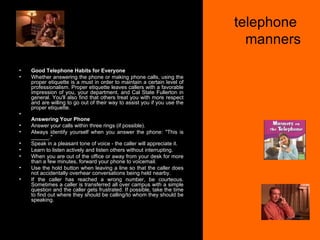 telephone  manners Good Telephone Habits for Everyone Whether answering the phone or making phone calls, using the proper etiquette is a must in order to maintain a certain level of professionalism. Proper etiquette leaves callers with a favorable impression of you, your department, and Cal State Fullerton in general. You'll also find that others treat you with more respect and are willing to go out of their way to assist you if you use the proper etiquette. Answering Your Phone Answer your calls within three rings (if possible).  Always identify yourself when you answer the phone: "This is ______."  Speak in a pleasant tone of voice - the caller will appreciate it.  Learn to listen actively and listen others without interrupting.  When you are out of the office or away from your desk for more than a few minutes, forward your phone to voicemail.  Use the hold button when leaving a line so that the caller does not accidentally overhear conversations being held nearby.  If the caller has reached a wrong number, be courteous. Sometimes a caller is transferred all over campus with a simple question and the caller gets frustrated. If possible, take the time to find out where they should be calling/to whom they should be speaking.  