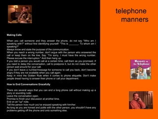 telephone  manners Making Calls When you call someone and they answer the phone, do not say "Who am I speaking with?" without first identifying yourself: "This is _______. To whom am I speaking?"  Always know and state the purpose of the communication.  When you reach a wrong number, don't argue with the person who answered the call or keep them on the line. Say: "I'm sorry, I must have the wrong number. Please excuse the interruption." And then hang up.  If you told a person you would call at a certain time, call them as you promised. If you need to delay the conversation, call to postpone it, but do not make the other person wait around for your call.  If you don't leave a number/message for someone to call you back, don't become angry if they are not available when you call again.  Keep in mind the Golden Rule when it comes to phone etiquette. Don't make people dread having to answer their phone or call your department. How to End Conversations Gracefully There are several ways that you can end a long phone call without making up a story or sounding rude: Leave the conversation open.  Promise to finish your discussion at another time.  End on an "up" note.  Tell the person how much you've enjoyed speaking with him/her.  As long as you are honest and polite with the other person, you shouldn't have any problems getting off the phone and onto something else.  