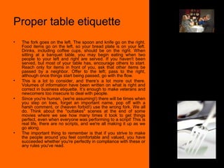 Proper table etiquette The fork goes on the left. The spoon and knife go on the right. Food items go on the left, so your bread plate is on your left. Drinks, including coffee cups, should be on the right. When sitting at a banquet table, you may begin eating when two people to your left and right are served. If you haven't been served, but most of your table has, encourage others to start. Reach only for items in front of you, ask that other items be passed by a neighbor. Offer to the left; pass to the right, although once things start being passed, go with the flow.  This is a lot to consider, and there’s a lot more out there. Volumes of information have been written on what is right and correct in business etiquette. It’s enough to make veterans and newcomers too insecure to deal with people.  Since you're human, (we're assuming!) there will be times when you step on toes, forget an important name, pop off with a harsh comment, or (heaven forbid!) use the wrong fork. We all do. Think about the "outtakes" scenes at the end of some movies where we see how many times it took to get things perfect, even when everyone was performing to a script! This is real life, there are no scripts, and we're all making it up as we go along.  The important thing to remember is that if you strive to make the people around you feel comfortable and valued, you have succeeded whether you're perfectly in compliance with these or any rules you've read.  