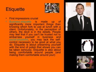 Etiquette First impressions crucial Business etiquette  is made up of significantly more important things than knowing which fork to use at lunch with a client. Unfortunately, in the perception of others, the devil is in the details. People may feel that if you can't be trusted not to embarrass yourself in business and  social situations , you may lack the self-control necessary to be good at what you do. Etiquette is about presenting yourself with the kind of polish that shows you can be taken seriously. Etiquette is also about being comfortable around people (and making them comfortable around you!) 