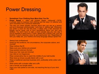 Power Dressing Sometimes Your Clothing Says More than You Do Dress’ Speak  n., often cap [United States, colloquial] (1978): a phrase used to express how clothing and the way it is tailored and worn translates into a personal statement  The way you dress speaks volumes about who you are as a person and as a business communicator. Let's face it, clothes talk. Whenever you enter a room for the first time, it takes only a few seconds for people you've never met to form perceptions about you and your abilities. You don't have to utter a word; people peg you one way if you're dressed in jeans and a T-shirt, slacks and a sports coat, and yet another if you're wearing a bow tie and seersucker suit. Regardless of who you really are, your clothes and body language always speak first. Always look professional  Dress for the audience, the circumstance, the corporate culture, and yourself  Wear clothes that fit  Make sure your clothes are pressed  Keep jackets buttoned (formal)  Keep your hair neat and trimmed  Use mild (or no) fragrances  Wear conservative ties to reach the middle of your belt buckle  Wear lace-up shoes (usually black) with a suit  Wear a traditional starched business shirt, preferably white cotton with a suit  Wear shirts with a simple collar and cuffs  Use a formal, but simple watch  Have your hair parted to one side, not reaching the top of your shirt collar  
