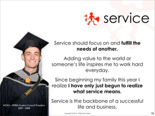 service
Service should focus on and fulfill the
needs of another.
Adding value to the world or
someone’s life inspires me to work hard
everyday.
Since beginning my family this year I
realize I have only just begun to realize
what service means.
Service is the backbone of a successful
life and business.
NCKU - IIMBA Student Council President
2007 - 2008
10Copyright © 2010 - Philip McAndrew
 