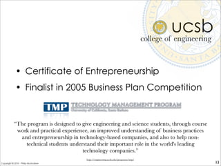 ucsb
• Certificate of Entrepreneurship
• Finalist in 2005 Business Plan Competition
college of engineering
13
“The program is designed to give engineering and science students, through course
work and practical experience, an improved understanding of business practices
and entrepreneurship in technology-based companies, and also to help non-
technical students understand their important role in the world's leading
technology companies.”
http://engineering.ucsb.edu/programs/tmp/
Copyright © 2010 - Philip McAndrew
 