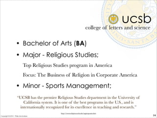 ucsb
• Bachelor of Arts (BA)
• Major - Religious Studies;
Top Religious Studies program in America
Focus: The Business of Religion in Corporate America
• Minor - Sports Management;
college of letters and science
14
“UCSB has the premier Religious Studies department in the University of
California system. It is one of the best programs in the U.S., and is
internationally recognized for its excellence in teaching and research.”
http://www.religion.ucsb.edu/ugprograms.htm
Copyright © 2010 - Philip McAndrew
 