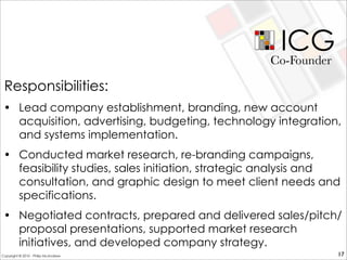 ICG
• Lead company establishment, branding, new account
acquisition, advertising, budgeting, technology integration,
and systems implementation.
• Conducted market research, re-branding campaigns,
feasibility studies, sales initiation, strategic analysis and
consultation, and graphic design to meet client needs and
specifications.
• Negotiated contracts, prepared and delivered sales/pitch/
proposal presentations, supported market research
initiatives, and developed company strategy.
Co-Founder
17
Responsibilities:
Copyright © 2010 - Philip McAndrew
 