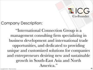 ICG
“International Connection Group is a
management consulting ﬁrm specializing in
business development and international trade
opportunities, and dedicated to providing
unique and customized solutions for companies
and entrepreneurs desiring new and sustainable
growth in South-East Asia and North
America.”
Co-Founder
18
Company Description:
Copyright © 2010 - Philip McAndrew
 