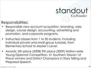 standout
• Responsible new account acquisition, branding, web
design, course design, accounting, advertising and
promotion, and corporate programs.
• Instructed classes from 1 to 50 students, including
individual private and small group tutorials, from
Elementary School to Master’s Level.
• Awards: 5th place (2008) 9th place (2009) Nation-wide
Young Diplomat Competition, 5+ Southern Taiwan 1st
Place winners and District Champions in Story Telling and
Prepared Speech.
Co-Founder
19
Responsibilities:
Copyright © 2010 - Philip McAndrew
 