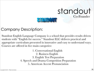 standout
Standout English Language Company is a school that provides results driven
students with “English for success.” Standout ELC delivers practical and
appropriate curriculum presented in innovative and easy to understand ways.
Courses are offered in ﬁve main categories: 
 1. Conversational English
2. Business English
3. English Test Preparation
4. Speech and Drama Competition Preparation
5. American Accent Pronunciation
 
Co-Founder
20
Company Description:
Copyright © 2010 - Philip McAndrew
 