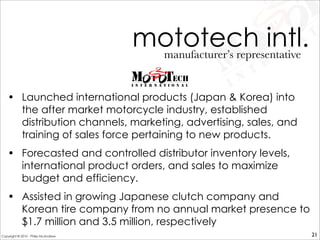• Launched international products (Japan & Korea) into
the after market motorcycle industry, established
distribution channels, marketing, advertising, sales, and
training of sales force pertaining to new products.
• Forecasted and controlled distributor inventory levels,
international product orders, and sales to maximize
budget and efficiency.
• Assisted in growing Japanese clutch company and
Korean tire company from no annual market presence to
$1.7 million and 3.5 million, respectively
mototech intl.manufacturer’s representative
21Copyright © 2010 - Philip McAndrew
 