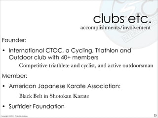 clubs etc.
Founder:
• International CTOC, a Cycling, Triathlon and
Outdoor club with 40+ members
Competitive triathlete and cyclist, and active outdoorsman
Member:
• American Japanese Karate Association:
Black Belt in Shotokan Karate
• Surfrider Foundation
accomplishments/involvement
25Copyright © 2010 - Philip McAndrew
 