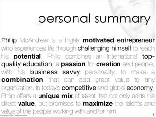 Philip McAndrew is a highly motivated entrepreneur
who experiences life through challenging himself to reach
his potential. Philip combines an international top-
quality education, a passion for creation and people,
with his business savvy personality, to make a
combination that can add great value to any
organization. In today’s competitive and global economy,
Philip offers a unique mix of talent that not only adds his
direct value, but promises to maximize the talents and
value of the people working with and for him.
personal summary
3Copyright © 2010 - Philip McAndrew
 