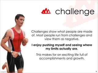 challenge
Challenges show what people are made
of. Most people run from challenges and
view them as negative.
I enjoy pushing myself and seeing where
my limits actually are.
This makes for an exciting life full of
accomplishments and growth.
6Copyright © 2010 - Philip McAndrew
 