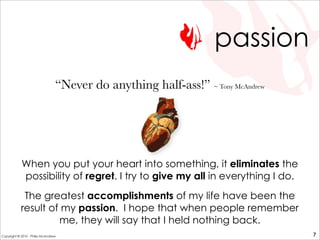 passion
When you put your heart into something, it eliminates the
possibility of regret. I try to give my all in everything I do.
The greatest accomplishments of my life have been the
result of my passion. I hope that when people remember
me, they will say that I held nothing back.
“Never do anything half-ass!” ~ Tony McAndrew
7Copyright © 2010 - Philip McAndrew
 