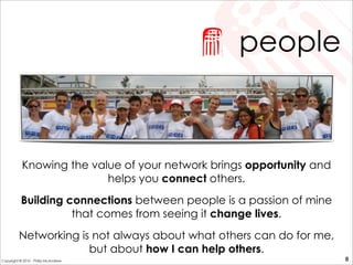 people
Knowing the value of your network brings opportunity and
helps you connect others.
Building connections between people is a passion of mine
that comes from seeing it change lives.
Networking is not always about what others can do for me,
but about how I can help others.
8Copyright © 2010 - Philip McAndrew
 