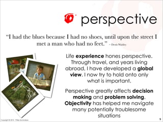 perspective
Life experience hones perspective.
Through travel, and years living
abroad, I have developed a global
view. I now try to hold onto only
what is important.
Perspective greatly affects decision
making and problem solving.
Objectivity has helped me navigate
many potentially troublesome
situations
“I had the blues because I had no shoes, until upon the street I
met a man who had no feet.” ~ Denis Waitley
9Copyright © 2010 - Philip McAndrew
 